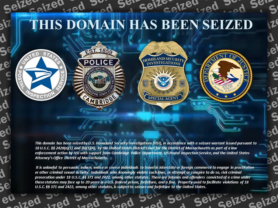 This domain name has been seized by U.S. Homeland Security Investigations (HSI), in accordance with a seizure warrant issued pursuant to 18 U.S.C. sections 2428(a)(1) and (b)(1)(a), by the United States District Court for the District of Massachusetts as part of a law enforcement action by HSI with support from Cambridge Police Department, US Postal Inspection Service, and the United States Attorney's Office District of Massachusetts.  It is unlawful to persuade, induce, entice, or coerce individuals to travel in interstate or foreign commerce to engage in prostitution or other criminal sexual activity. Individuals who knowingly violate such laws, or attempt or conspire to do so, risk criminal prosecution under 18 U.S.C. Sections 371 and 2422, among other statutes. These are felonies and offenders convicted of a crime under these statutes may face up to 20 years in a U.S. federal prision, forfeiture, and a fine. Property used to faciliate violations of 18 USC sections 371 ane 2422, among other statutes, is subject to seizure and forfeiture to the United States.